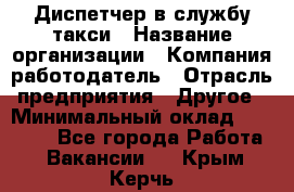 Диспетчер в службу такси › Название организации ­ Компания-работодатель › Отрасль предприятия ­ Другое › Минимальный оклад ­ 30 000 - Все города Работа » Вакансии   . Крым,Керчь